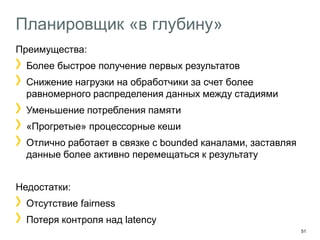 51 
Планировщик «в глубину» 
Преимущества: Более быстрое получение первых результатов Снижение нагрузки на обработчики за счет более равномерного распределения данных между стадиями Уменьшение потребления памяти «Прогретые» процессорные кеши Отлично работает в связке с bounded каналами, заставляя данные более активно перемещаться к результату 
Недостатки: Отсутствие fairness Потеря контроля над latency  