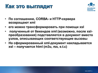 Как это выглядит По соглашению, CORBA- и HTTP-сервера возвращают xml его можно трансформировать при помощи xsl полученный от бекендов xml (возможно, после xsl-преобразования) подставляется в документ вместо узлов, описывающих соответствующие вызовы  На сформированный xml-документ накладывается xsl – получается html (m3u, rss, e.t.c) 