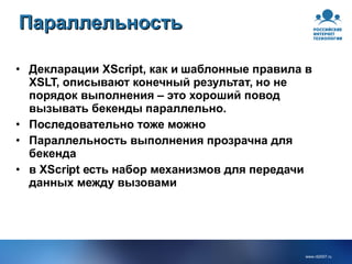 Параллельность Декларации XScript, как и шаблонные правила в XSLT, описывают конечный результат, но не порядок выполнения – это хороший повод вызывать бекенды параллельно. Последовательно тоже можно Параллельность выполнения прозрачна для бекенда в XScript есть набор механизмов для передачи данных между вызовами 