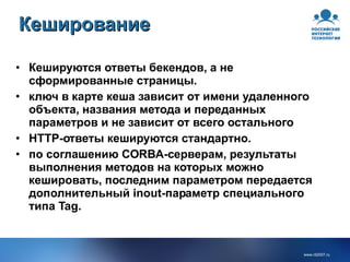 Кеширование  Кешируются ответы бекендов, а не сформированные страницы. ключ в карте кеша зависит от имени удаленного объекта, названия метода и переданных параметров и не зависит от всего остального HTTP-ответы кешируются стандартно. по соглашению CORBA-серверам, результаты выполнения методов на которых можно кешировать, последним параметром передается дополнительный inout-параметр специального типа Tag. 