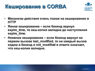 Кеширование в CORBA Механизм действия очень похож на кеширование в HTTP Явное кеширование – если бекенд вернул expire_time, то кеш-копия валидна до наступления expire_time. Неявное кеширование – если бекенд вернул на первом вызове last_modified, то на каждый вызов ходим в бекенд и not_modified в ответе означает, что кеш-копия валидна. 