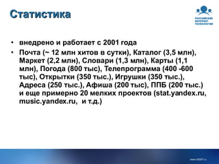 внедрено и работает с 2001 года Почта (~ 12 млн хитов в сутки), Каталог (3,5 млн), Маркет (2,2 млн), Словари (1,3 млн), Карты (1,1 млн), Погода (800 тыс), Телепрограмма (400 -600 тыс), Открытки (350 тыс.), Игрушки (350 тыс.), Адреса (250 тыс.), Афиша (200 тыс), ППБ (200 тыс.) и еще примерно 20 мелких проектов (stat.yandex.ru, music.yandex.ru,  и т.д.) Статистика 