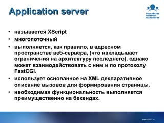 Application server называется XScript многопоточный выполняется, как правило, в адресном пространстве веб-сервера, (что накладывает ограничения на архитектуру последнего), однако может взаимодействовать с ним и по протоколу FastCGI. использует основанное на XML декларативное описание вызовов для формирования страницы. необходимая функциональность выполняется преимущественно на бекендах. 