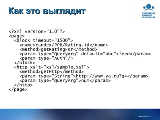 Как это выглядит <?xml version="1.0"?> <page> <block timeout="1500"> <name>Yandex/PPB/Rating.id</name> <method>getRatingFor</method> <param type="QueryArg" default="abc">feed</param> <param type="Auth"/> </block> <http xslt="xsl/sample.xsl"> <method>getHttp</method> <param type="String">http://www.ya.ru?q=</param> <param type="QueryArg">num</param> </http> </page> 