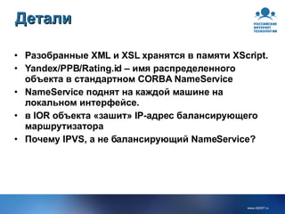 Детали Разобранные XML и XSL хранятся в памяти XScript. Yandex/PPB/Rating.id – имя распределенного объекта в стандартном CORBA NameService NameService поднят на каждой машине на локальном интерфейсе. в IOR объекта «зашит» IP-адрес балансирующего маршрутизатора Почему IPVS, а не балансирующий NameService? 