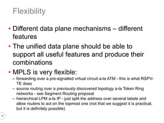 11
• Different data plane mechanisms – different
features
• The unified data plane should be able to
support all useful features and produce their
combinations
• MPLS is very flexible:
– forwarding over a pre-signalled virtual circuit a-la ATM - this is what RSPV-
TE does
– source routing over a previously discovered topology a-la Token Ring
networks - see Segment Routing proposal
– hierarchical LPM a-la IP - just split the address over several labels and
allow routers to act on the topmost one (not that we suggest it is practical,
but it is definitely possible)
Flexibility
 