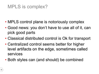 20
• MPLS control plane is notoriously complex
• Good news: you don’t have to use all of it, can
pick good parts
• Classical distributed control is Ok for transport
• Centralized control seems better for higher
level artifacts on the edge, sometimes called
services
• Both styles can (and should) be combined
MPLS is complex?
 