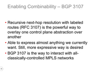 23
• Recursive next-hop resolution with labeled
routes (RFC 3107) is the powerful way to
overlay one control plane abstraction over
another
• Able to express almost anything we currently
want. Still, more expressive way is desired
• BGP 3107 is the way to interact with all-
classically-controlled MPLS networks
Enabling Combinability – BGP 3107
 