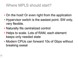 25
• On the host! Or even right from the application
• Hypervisor switch is the easiest point. SW only,
very flexible.
• Naturally fits centralized control
• Helps to scale. Lots of RAM, each element
keeps only needed state
• Modern CPUs can forward 10s of Gbps without
breaking sweat
Where MPLS should start?
 
