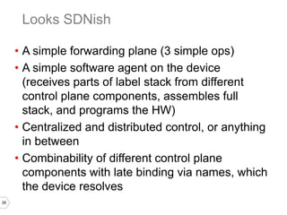 26
• A simple forwarding plane (3 simple ops)
• A simple software agent on the device
(receives parts of label stack from different
control plane components, assembles full
stack, and programs the HW)
• Centralized and distributed control, or anything
in between
• Combinability of different control plane
components with late binding via names, which
the device resolves
Looks SDNish
 