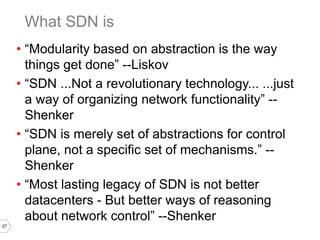 27
• “Modularity based on abstraction is the way
things get done” --Liskov
• “SDN ...Not a revolutionary technology... ...just
a way of organizing network functionality” --
Shenker
• “SDN is merely set of abstractions for control
plane, not a specific set of mechanisms.” --
Shenker
• “Most lasting legacy of SDN is not better
datacenters - But better ways of reasoning
about network control” --Shenker
What SDN is
 