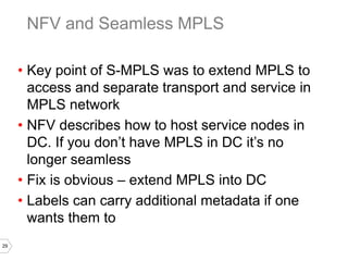 29
• Key point of S-MPLS was to extend MPLS to
access and separate transport and service in
MPLS network
• NFV describes how to host service nodes in
DC. If you don’t have MPLS in DC it’s no
longer seamless
• Fix is obvious – extend MPLS into DC
• Labels can carry additional metadata if one
wants them to
NFV and Seamless MPLS
 