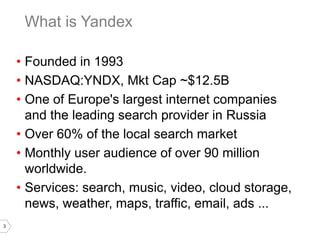 3
• Founded in 1993
• NASDAQ:YNDX, Mkt Cap ~$12.5B
• One of Europe's largest internet companies
and the leading search provider in Russia
• Over 60% of the local search market
• Monthly user audience of over 90 million
worldwide.
• Services: search, music, video, cloud storage,
news, weather, maps, traffic, email, ads ...
What is Yandex
 