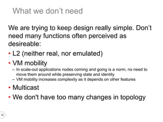 32
We are trying to keep design really simple. Don’t
need many functions often perceived as
desireable:
• L2 (neither real, nor emulated)
• VM mobility
– In scale-out applications nodes coming and going is a norm, no need to
move them around while preserving state and identity
– VM mobility increases complexity as it depends on other features
• Multicast
• We don't have too many changes in topology
What we don’t need
 