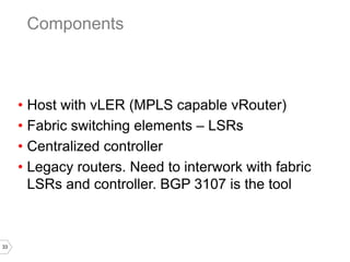 33
• Host with vLER (MPLS capable vRouter)
• Fabric switching elements – LSRs
• Centralized controller
• Legacy routers. Need to interwork with fabric
LSRs and controller. BGP 3107 is the tool
Components
 