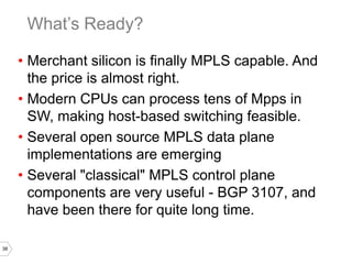 38
• Merchant silicon is finally MPLS capable. And
the price is almost right.
• Modern CPUs can process tens of Mpps in
SW, making host-based switching feasible.
• Several open source MPLS data plane
implementations are emerging
• Several "classical" MPLS control plane
components are very useful - BGP 3107, and
have been there for quite long time.
What’s Ready?
 