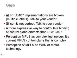 39
• All RFC3107 implementations are broken
(multiple labels). Talk to your vendor
• Silicon is not perfect. Talk to your vendor
• A more expressive way to control late binding
of control plane artifacts than BGP 3107
• Perception MPLS as complex technology. It's
current MPLS control plane that is complex
• Perception of MPLS as WAN or metro
technology
Gaps
 