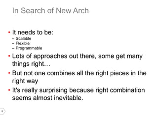 6
• It needs to be:
– Scalable
– Flexible
– Programmable
• Lots of approaches out there, some get many
things right…
• But not one combines all the right pieces in the
right way
• It's really surprising because right combination
seems almost inevitable.
In Search of New Arch
 