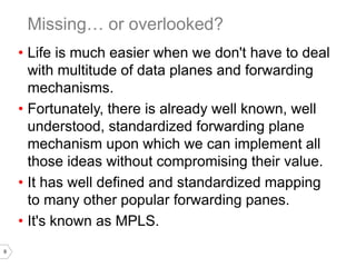9
• Life is much easier when we don't have to deal
with multitude of data planes and forwarding
mechanisms.
• Fortunately, there is already well known, well
understood, standardized forwarding plane
mechanism upon which we can implement all
those ideas without compromising their value.
• It has well defined and standardized mapping
to many other popular forwarding panes.
• It's known as MPLS.
Missing… or overlooked?
 