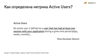 Как определена метрика Active Users?
Active Users
An active user is deﬁned as a user that has had at least one
session with your application during a given time period (days,
weeks, months)…
Yahoo Developer Network
https://developer.yahoo.com/flurry/docs/overview/
 
