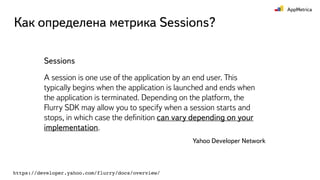 Как определена метрика Sessions?
Sessions
A session is one use of the application by an end user. This
typically begins when the application is launched and ends when
the application is terminated. Depending on the platform, the
Flurry SDK may allow you to specify when a session starts and
stops, in which case the deﬁnition can vary depending on your
implementation.
Yahoo Developer Network
https://developer.yahoo.com/flurry/docs/overview/
 