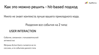 Как это можно решить - hit-based подход
Разделим все события на 2 типа:
USER INTERACTION
Событие, связанное с пользовательской
активностью
Метрика Active Users считается не по
сессиям, а по событиям данного типа
Никто не знает контекста лучше вашего прикладного кода.
 