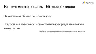 Откажемся от общего понятия Session
Как это можно решить - hit-based подход
Предоставим возможность самостоятельно определять начало и
конец сессии
SDK только проверяет консистентность начал и концов
 