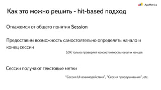 Откажемся от общего понятия Session
Как это можно решить - hit-based подход
Предоставим возможность самостоятельно определять начало и
конец сессии
SDK только проверяет консистентность начал и концов
Сессии получают текстовые метки
“Сессия UI-взаимодействия”, “Сессия прослушивания”, etc.
 