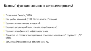 Базовый функционал можно автоматизировать!
!  Разделение Search / GDN
!  Настройки кампаний (ГЕО, Метод показа, Ротация)
!  Наличие подключенных конверсий
!  Наличие расширений (доп. ссылки, телефоны и т.д.)
!  Наличие модификатора мобильных ставок
!  Проверка на соответствие правила в поисковых кампаниях 1 группа = 1 / 2
слова
!  Есть ли заблокированные объявления и т.д.
 
