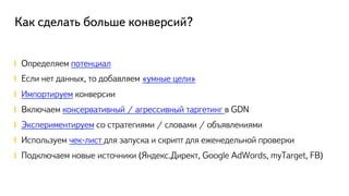 Как сделать больше конверсий?
!  Определяем потенциал
!  Если нет данных, то добавляем «умные цели»
! Импортируем конверсии
!  Включаем консервативный / агрессивный таргетинг в GDN
! Экспериментируем со стратегиями / словами / объявлениями
!  Используем чек-лист для запуска и скрипт для еженедельной проверки
!  Подключаем новые источники (Яндекс.Директ, Google AdWords, myTarget, FB)
 