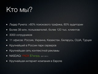 Кто мы?
Лидер Рунета: >60% поискового трафика, 80% аудитории
Более 38 млн. пользователей, более 120 тыс. клиентов
3000 сотрудников
11 офисов: Россия, Украина, Казахстан, Беларусь, США, Турция
Крупнейший в России парк серверов
Крупнейшая сеть контекстной рекламы
NASDAQ: YNDX $7млрд. (29.11.2011)
Крупнейшая интернет-компания в Европе
 