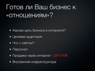 Готов ли Ваш бизнес к
«отношениям»?

 Какова цель бизнеса в интернете?
 Целевая аудитория
 Что с сайтом?
 Персонал
 Продажа через интернет - ДРУГАЯ!
 Внутренняя инфраструктура
 