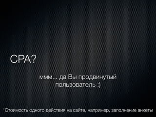 CPA?
               ммм... да Вы продвинутый
                    пользователь :)


*Стоимость одного действия на сайте, например, заполнение анкеты
 