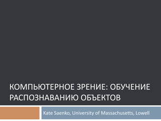 КОМПЬЮТЕРНОЕ ЗРЕНИЕ: ОБУЧЕНИЕ
РАСПОЗНАВАНИЮ ОБЪЕКТОВ
Kate Saenko, University of Massachusetts, Lowell
 