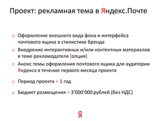 Проект: рекламная тема в Яндекс.Почте

o Оформление внешнего вида фона и интерфейса
  почтового ящика в стилистике бренда
o Внедрение интерактивных и/или контентных материалов
  в теме рекламодателя [опция]
o Анонс темы оформления почтового ящика для аудитории
  Яндекса в течение первого месяца проекта

o Период проекта = 1 год

o Бюджет размещения = 3’000’000 рублей (без НДС)
 