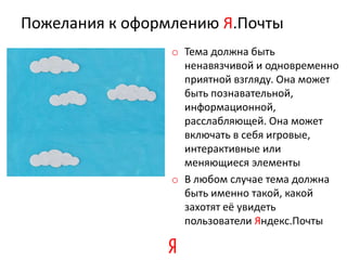 Пожелания к оформлению Я.Почты
                 o Тема должна быть
                   ненавязчивой и одновременно
                   приятной взгляду. Она может
                   быть познавательной,
                   информационной,
                   расслабляющей. Она может
                   включать в себя игровые,
                   интерактивные или
                   меняющиеся элементы
                 o В любом случае тема должна
                   быть именно такой, какой
                   захотят её увидеть
                   пользователи Яндекс.Почты
 