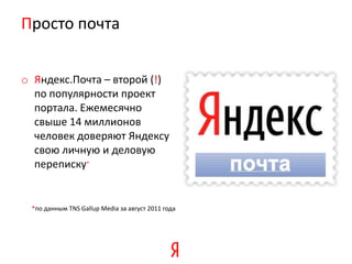 Просто почта


o Яндекс.Почта – второй (!)
  по популярности проект
  портала. Ежемесячно
  свыше 14 миллионов
  человек доверяют Яндексу
  свою личную и деловую
  переписку*


 *по данным TNS Gallup Media за август 2011 года
 