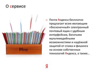 О сервисе

            o Почта Яндекса бесплатно
              предлагает всем желающим
              «бесконечный» электронный
              почтовый ящик с удобным
              интерфейсом, богатыми
              мультимедийными
              возможностями и надёжной
              защитой от спама и фишинга
              на основе собственных
              технологий Яндекса, а также…
 