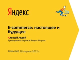 E-commerce: настоящее и
будущее
Алексей Авдей
Руководитель сервиса Яндекс.Маркет



РИФ+КИБ 18 апреля 2012 г.
 