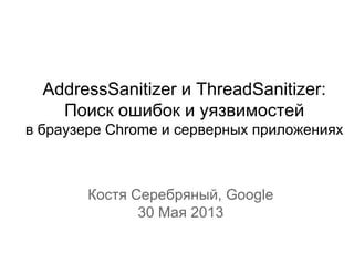 AddressSanitizer и ThreadSanitizer:
Поиск ошибок и уязвимостей
в браузере Chrome и серверных приложениях
Костя Серебряный, Google
30 Мая 2013
 