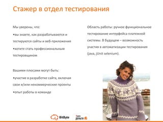 Мы уверены, что:
•вы знаете, как разрабатываются и
тестируются сайты и веб-приложения
•хотите стать профессиональным
тестировщиком
Вашими плюсами могут быть:
•участие в разработке сайта, включая
свои и/или некоммерческие проекты
•опыт работы в команде
Область работы: ручное функциональное
тестирование интерфейса платежной
системы. В будущем – возможность
участия в автоматизации тестирования
(java, jUnit selenium).
Стажер в отдел тестирования
 