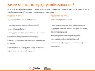 Решение = хочу.
«Продать себя» и узнать побольше:
•что будет входить в мои обязанности?
•с кем я буду работать?
•как будут оценивать результаты моей работы?
•возможен ли профессиональный рост?
•каковы планы развития компании, влияющие
на меня?
•как строится оплата труда и какие возможны
варианты повышения в будущем?
Решение = не хочу.
С пользой провести время:
•вкратце рассказать о себе и о своих целях
(вдруг уже есть или появятся другие вакансии,
более подходящие)
•потренировать навык прохождения
собеседования (всегда пригодится)
•оставить о себе хорошее впечатление (мир
маленький)
Получить информацию и принять решение, хочу ли я работать на этой вакансии в
этой компании. Решение принимает – кандидат.
Зачем мне как кандидату собеседование?
 