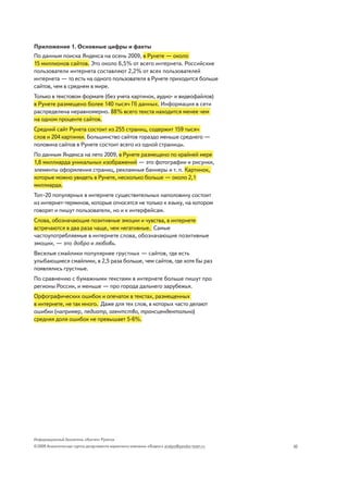Приложение 1. Основные цифры и факты
По данным поиска Яндекса на осень 2009, в Рунете — около
15 миллионов сайтов. Это около 6,5% от всего интернета. Российские
пользователи интернета составляют 2,2% от всех пользователей
интернета — то есть на одного пользователя в Рунете приходится больше
сайтов, чем в среднем в мире.
Только в текстовом формате (без учета картинок, аудио- и видеофайлов)
в Рунете размещено более 140 тысяч Гб данных. Информация в сети
распределена неравномерно. 88% всего текста находится менее чем
на одном проценте сайтов.
Средний сайт Рунета состоит из 255 страниц, содержит 159 тысяч
слов и 204 картинки. Большинство сайтов гораздо меньше среднего —
половина сайтов в Рунете состоит всего из одной страницы.
По данным Яндекса на лето 2009, в Рунете размещено по крайней мере
1,6 миллиарда уникальных изображений — это фотографии и рисунки,
элементы оформления страниц, рекламные баннеры и т. п. Картинок,
которые можно увидеть в Рунете, несколько больше — около 2,1
миллиарда.
Топ-20 популярных в интернете существительных наполовину состоит
из интернет-терминов, которые относятся не только к языку, на котором
говорят и пишут пользователи, но и к интерфейсам.
Слова, обозначающие позитивные эмоции и чувства, в интернете
встречаются в два раза чаще, чем негативные. Самые
частоупотребляемые в интернете слова, обозначающие позитивные
эмоции, — это добро и любовь.
Веселые смайлики популярнее грустных — сайтов, где есть
улыбающиеся смайлики, в 2,5 раза больше, чем сайтов, где хотя бы раз
появлялись грустные.
По сравнению с бумажными текстами в интернете больше пишут про
регионы России, и меньше — про города дальнего зарубежья.
Орфографических ошибок и опечаток в текстах, размещенных
в интернете, не так много. Даже для тех слов, в которых часто делают
ошибки (например, педиатр, агентство, трансцендентально)
средняя доля ошибок не превышает 5-6%.




Информационный бюллетень «Контент Рунета»
©2009 Аналитическая группа департамента маркетинга компании «Яндекс» analyst@yandex-team.ru   10
 