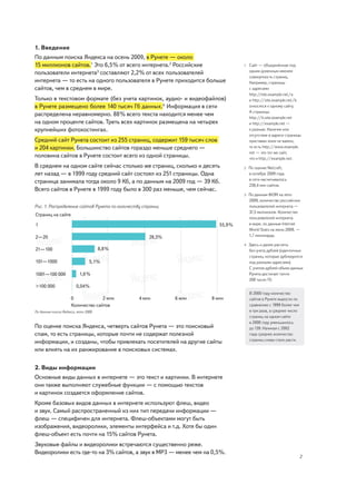 1. Введение
По данным поиска Яндекса на осень 2009, в Рунете — около
15 миллионов сайтов.1 Это 6,5% от всего интернета.2 Российские                 1   Cайт — объединённая под
                                                                                   одним доменным именем
пользователи интернета3 составляют 2,2% от всех пользователей
                                                                                   совокупность страниц.
интернета — то есть на одного пользователя в Рунете приходится больше              Например, страницы
сайтов, чем в среднем в мире.                                                      с адресами
                                                                                   http://site.example.net/a
Только в текстовом формате (без учета картинок, аудио- и видеофайлов)              и http://site.example.net/b
в Рунете размещено более 140 тысяч Гб данных.4 Информация в сети                   относятся к одному сайту.
                                                                                   А страницы
распределена неравномерно. 88% всего текста находится менее чем
                                                                                   http://b.site.example.net
на одном проценте сайтов. Треть всех картинок размещена на четырех                 и http://example.net —
крупнейших фотохостингах.                                                          к разным. Наличие или
                                                                                   отсутствие в адресе страницы
Средний сайт Рунета состоит из 255 страниц, содержит 159 тысяч слов                приставки www не важно,
и 204 картинки. Большинство сайтов гораздо меньше среднего —                       то есть http://www.example.
                                                                                   net — это тот же сайт,
половина сайтов в Рунете состоит всего из одной страницы.                          что и http://example.net.
В среднем на одном сайте сейчас столько же страниц, сколько и десять           2   По оценке Netcraft,
лет назад — в 1999 году средний сайт состоял из 251 страницы. Одна                 в октябре 2009 года
                                                                                   в сети насчитывалось
страница занимала тогда около 9 Кб, а по данным на 2009 год — 39 Кб.
                                                                                   230,4 млн сайтов.
Всего сайтов в Рунете в 1999 году было в 300 раз меньше, чем сейчас.
                                                                               3   По данным ФОМ на лето
                                                                                   2009, количество российских
Рис. 1. Распределение сайтов Рунета по количеству страниц                          пользователей интернета —
                                                                                   37,5 миллионов. Количество
Страниц на сайте
                                                                                   пользователей интернета
1                                                                      55,9%       в мире, по данным Internet
                                                                                   World Stats на июнь 2009, —
2—20                                                28,5%                          1,7 миллиарда.

                                                                               4   Здесь и далее расчеты
21—100                                8,8%                                         без учета дублей (идентичных
                                                                                   страниц, которые дублируются
101—1000                         5,1%                                              под разными адресами).
                                                                                   С учетом дублей объем данных
1001—100 000               1,6 %                                                   Рунета достигает почти
                                                                                   200 тысяч Гб.
>100 000                 0,04%
                                                                                   В 2000 году количество
                      0             2 млн       4 млн       6 млн   8 млн          сайтов в Рунете выросло по
                      Количество сайтов                                            сравнению с 1999 более чем
По данным поиска Яндекса, лето 2009                                                в три раза, а среднее число
                                                                                   страниц на одном сайте
                                                                                   в 2000 году уменьшилось
По оценке поиска Яндекса, четверть сайтов Рунета — это поисковый                   до 139. Начиная с 2002
спам, то есть страницы, которые почти не содержат полезной                         года среднее количество
                                                                                   страниц снова стало расти.
информации, и созданы, чтобы привлекать посетителей на другие сайты
или влиять на их ранжирование в поисковых системах.


2. Виды информации
Основные виды данных в интернете — это текст и картинки. В интернете
они также выполняют служебные функции — с помощью текстов
и картинок создается оформление сайтов.
Кроме базовых видов данных в интернете используют флеш, видео
и звук. Самый распространенный из них тип передачи информации —
флеш — специфичен для интернета. Флеш-объектами могут быть
изображения, видеоролики, элементы интерфейса и т.д. Хотя бы один
флеш-объект есть почти на 15% сайтов Рунета.
Звуковые файлы и видеоролики встречаются существенно реже.
Видеоролики есть где-то на 3% сайтов, а звук в MP3 — менее чем на 0,5%.
                                                                                                                 2
 