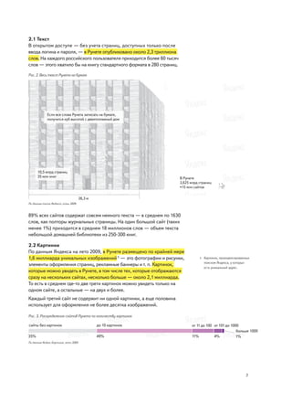 2.1 Текст
В открытом доступе — без учета страниц, доступных только после
ввода логина и пароля, — в Рунете опубликовано около 2,3 триллиона
слов. На каждого российского пользователя приходится более 60 тысяч
слов — этого хватило бы на книгу стандартного формата в 280 страниц.

Рис. 2. Весь текст Рунета на бумаге




              Если все слова Рунета записать на бумаге,
              получится куб высотой с девятиэтажный дом




      10,5 млрд страниц
      35 млн книг                                                      В Рунете
                                                                       3,625 млрд страниц
                                                                       ≈15 млн сайтов


                                       26,3 м
По данным поиска Яндекса, осень 2009



89% всех сайтов содержат совсем немного текста — в среднем по 1630
слов, как полторы журнальных страницы. На один большой сайт (таких
менее 1%) приходится в среднем 18 миллионов слов — объем текста
небольшой домашней библиотеки из 250-300 книг.

2.2 Картинки
По данным Яндекса на лето 2009, в Рунете размещено по крайней мере
1,6 миллиарда уникальных изображений 5 — это фотографии и рисунки,                5   Картинок, проиндексированных
                                                                                      поиском Яндекса, у которых
элементы оформления страниц, рекламные баннеры и т. п. Картинок,
                                                                                      есть уникальный адрес.
которые можно увидеть в Рунете, в том числе тех, которые отображаются
сразу на нескольких сайтах, несколько больше — около 2,1 миллиарда.
То есть в среднем где-то две трети картинок можно увидеть только на
одном сайте, а остальные — на двух и более.
Каждый третий сайт не содержит ни одной картинки, а еще половина
использует для оформления не более десятка изображений.

Рис. 3. Распределение сайтов Рунета по количеству картинок




По данным Яндекс.Картинок, лето 2009




                                                                                                               3
 