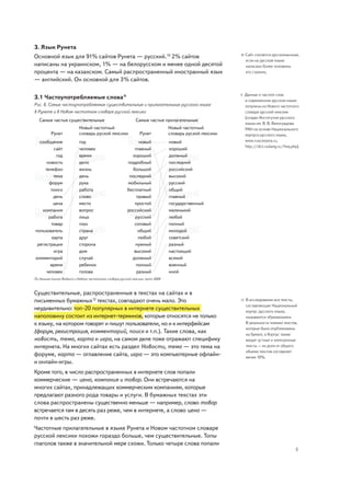 3. Язык Рунета
                                                                                                                Сайт считается русскоязычным,
Основной язык для 91% сайтов Рунета — русский.10 2% сайтов                                                 10
                                                                                                                если на русском языке
написаны на украинском, 1% — на белорусском и менее одной десятой                                               написано более половины
процента — на казахском. Самый распространенный иностранный язык                                                его страниц.
— английский. Он основной для 3% сайтов.

                                                                                                           11   Данные о частоте слов
3.1 Частоупотребляемые слова11                                                                                  в современном русском языке
Рис. 6. Самые частоупотребляемые существительные и прилагательные русского языка                                получены из Нового частотного
в Рунете и в Новом частотном словаре русской лексики                                                            словаря русской лексики
                                                                                                                (создан Институтом русского
   Самые частые существительные                                Самые частые прилагательные
                                                                                                                языка им. В. В. Виноградова
                            Новый частотный                                       Новый частотный               РАН на основе Национального
          Рунет             словарь руской лексики                Рунет           словарь руской лексики        корпуса русского языка,
  сообщение                 год                                новый              новый                         www.ruscorpora.ru,
                                                                                                                http://dict.ruslang.ru/freq.php).
          сайт              человек                          главный              хороший
           год              время                           хороший               должный
      новость               дело                          подробный               последний
     телефон                жизнь                           большой               российский
          тема              день                           последний              высокий
       форум                рука                          мобильный               русский
        поиск               работа                        бесплатный              общий
          день              слово                             правый              главный
          цена              место                            простой              государственный
   компания                 вопрос                        российский              маленький
       работа               лицо                             русский              любой
        товар               глаз                             сотовый              полный
пользователь                страна                             общий              молодой
         карта              друг                               любой              советский
 регистрация                сторона                           нужный              разный
          игра              дом                              высокий              настоящий
комментарий                 случай                          должный               всякий
        время               ребенок                           полный              военный
      человек               голова                            разный              иной
По данным поиска Яндекса и Нового частотного словаря русской лексики, лето 2009



Существительные, распространенные в текстах на сайтах и в
письменных бумажных12 текстах, совпадают очень мало. Это                                                   12   В исследовании все тексты,
                                                                                                                составляющие Национальный
неудивительно: топ-20 популярных в интернете существительных                                                    корпус русского языка,
наполовину состоит из интернет-терминов, которые относятся не только                                            называются «бумажными».
к языку, на котором говорят и пишут пользователи, но и к интерфейсам                                            В реальности помимо текстов,
                                                                                                                которые были опубликованы
(форум, регистрация, комментарий, поиск и т.п.). Такие слова, как                                               на бумаге, в Корпус также
новость, тема, карта и игра, на самом деле тоже отражают специфику                                              входят устные и электронные
интернета. На многих сайтах есть раздел Новости, тема — это тема на                                             тексты – их доля от общего
                                                                                                                объема текстов составляет
форуме, карта — оглавление сайта, игра — это компьютерные офлайн-                                               менее 10%.
и онлайн-игры.
Кроме того, в число распространенных в интернете слов попали
коммерческие — цена, компания и товар. Они встречаются на
многих сайтах, принадлежащих коммерческим компаниям, которые
предлагают разного рода товары и услуги. В бумажных текстах эти
слова распространены существенно меньше — например, слово товар
встречается там в десять раз реже, чем в интернете, а слово цена —
почти в шесть раз реже.
Частотные прилагательные в языке Рунета и Новом частотном словаре
русской лексики похожи гораздо больше, чем существительные. Топы
глаголов также в значительной мере схожи. Только четыре слова попали
                                                                                                                                              5
 