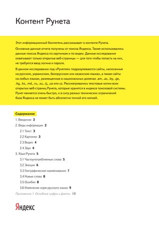 Контент Рунета

Этот информационный бюллетень рассказывает о контенте Рунета.
Основные данные отчета получены от поиска Яндекса. Также использовались
данные поиска Яндекса по картинкам и по видео. Данные исследования
охватывают только открытые веб-страницы — для того чтобы попасть на них,
не требуется ввод логина и пароля.
В данном исследовании под «Рунетом» подразумеваются сайты, написанные
на русском, украинском, белорусском или казахском языках, а также сайты
на любых языках, размещенные в национальных доменах .am, .az, .by, .ge,
.kg, .kz, .md, .ru, .su, .tj, .ua или uz. Рассматривались текстовые копии всех
открытых веб-страниц Рунета, которые хранятся в индексе поисковой системы.
Рунет меняется очень быстро, и в силу разных технических ограничений
база Яндекса не может быть абсолютно точной его копией.



Содержание
1. Введение 2
2. Виды информации 2
   2.1 Текст 3
   2.2 Картинки 3
   2.3 Видео 4
   2.4 Звук 4
3. Язык Рунета 5
   3.1 Частоупотребляемые слова 5
   3.2 Эмоции 6
   3.3 Географические наименования 7
   3.4 Новые слова 8
   3.5 Ошибки 8
   3.6 Изменение норм русского языка 9
Приложение 1. Основные цифры и факты 10
 