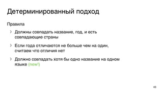 Детерминированный подход
Правила
〉 Должны совпадать название, год, и есть
совпадающие страны
〉 Если года отличаются не больше чем на один,
считаем что отличия нет
〉 Должно совпадать хотя бы одно название на одном
языке (new!)
43
 
