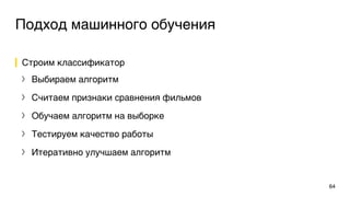 Подход машинного обучения
Строим классификатор
〉 Выбираем алгоритм
〉 Считаем признаки сравнения фильмов
〉 Обучаем алгоритм на выборке
〉 Тестируем качество работы
〉 Итеративно улучшаем алгоритм
64
 