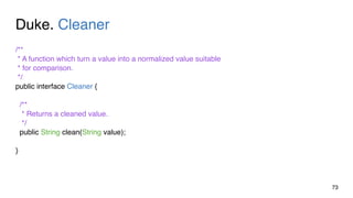 Duke. Cleaner
73
/**
* A function which turn a value into a normalized value suitable
* for comparison.
*/
public interface Cleaner {
/**
* Returns a cleaned value.
*/
public String clean(String value);
}
 
